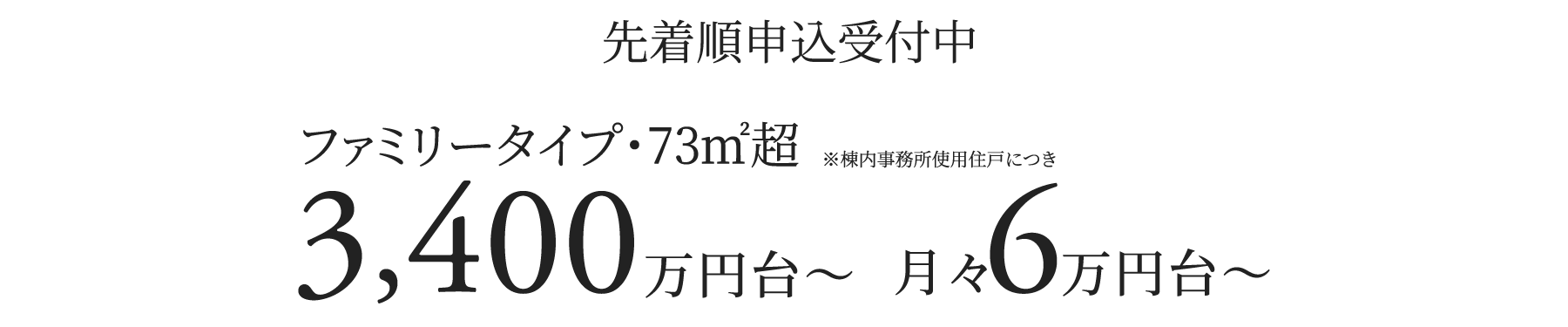 ファミリータイプ・73㎡超/3,400万円台〜 月々6万円台〜 ※棟内事務所使用住戸につき