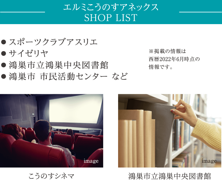 エルミこうのすアネックス SHOP LIST ● スポーツクラブアスリエ ● サイゼリヤ ● 鴻巣市立鴻巣中央図書館　● 鴻巣市 市民活動センター など ※掲載の情報は西暦2022年6月時点の情報です。